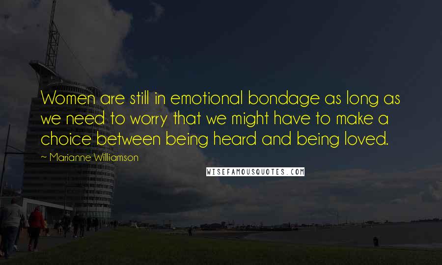 Marianne Williamson Quotes: Women are still in emotional bondage as long as we need to worry that we might have to make a choice between being heard and being loved.