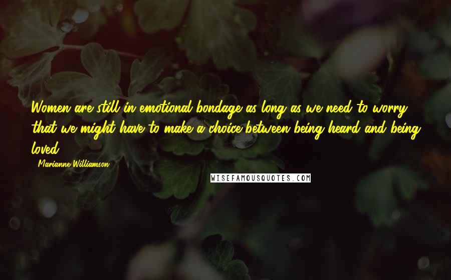 Marianne Williamson Quotes: Women are still in emotional bondage as long as we need to worry that we might have to make a choice between being heard and being loved.