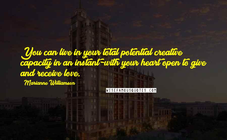 Marianne Williamson Quotes: You can live in your total potential creative capacity in an instant-with your heart open to give and receive love.