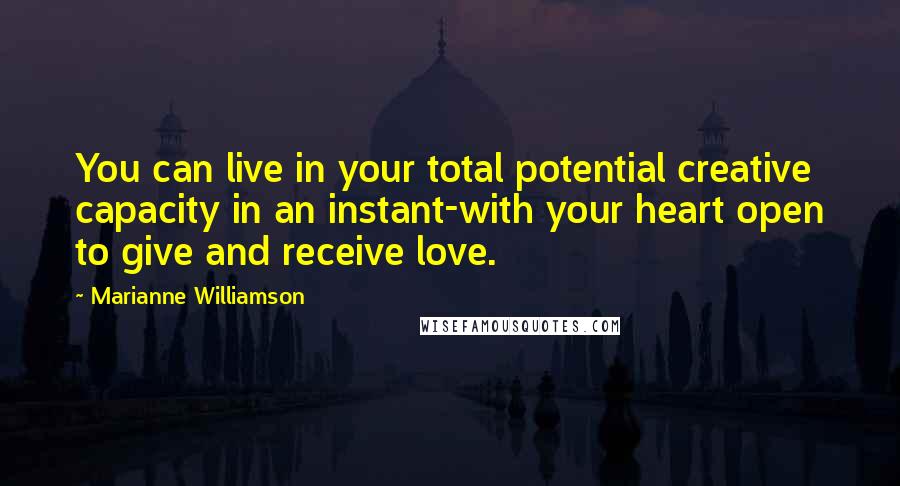 Marianne Williamson Quotes: You can live in your total potential creative capacity in an instant-with your heart open to give and receive love.