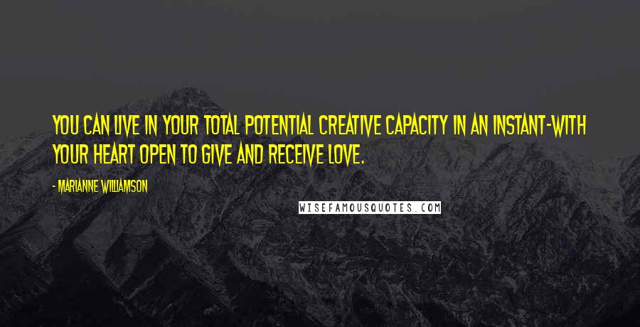 Marianne Williamson Quotes: You can live in your total potential creative capacity in an instant-with your heart open to give and receive love.