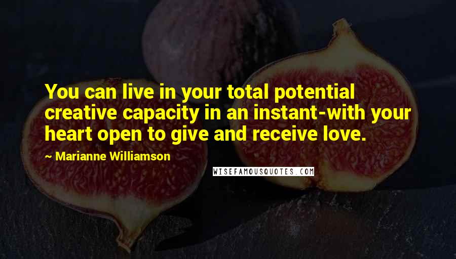 Marianne Williamson Quotes: You can live in your total potential creative capacity in an instant-with your heart open to give and receive love.