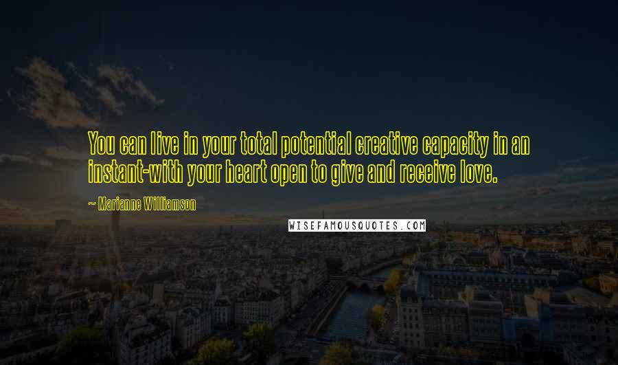 Marianne Williamson Quotes: You can live in your total potential creative capacity in an instant-with your heart open to give and receive love.