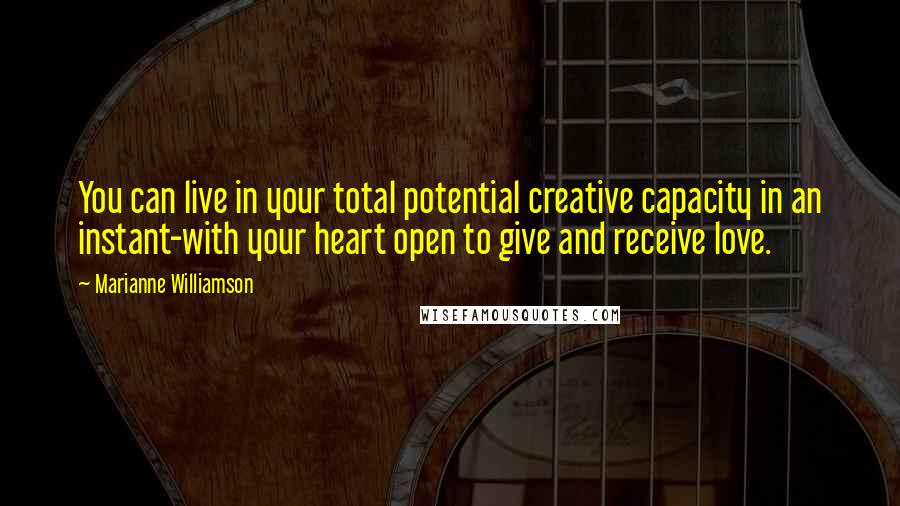 Marianne Williamson Quotes: You can live in your total potential creative capacity in an instant-with your heart open to give and receive love.