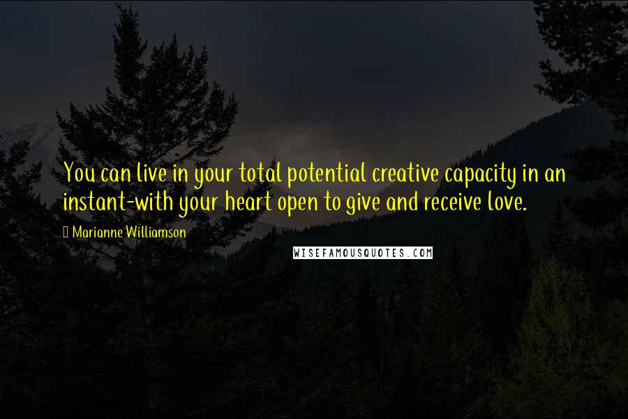 Marianne Williamson Quotes: You can live in your total potential creative capacity in an instant-with your heart open to give and receive love.