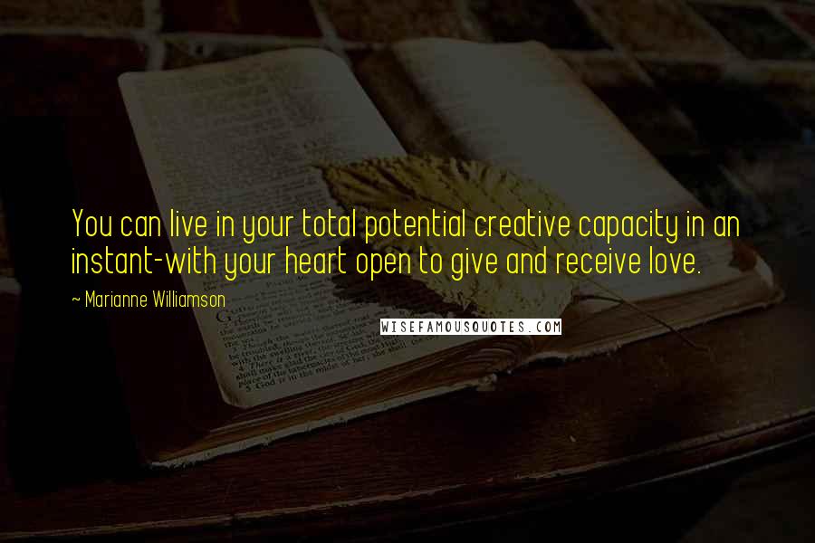 Marianne Williamson Quotes: You can live in your total potential creative capacity in an instant-with your heart open to give and receive love.