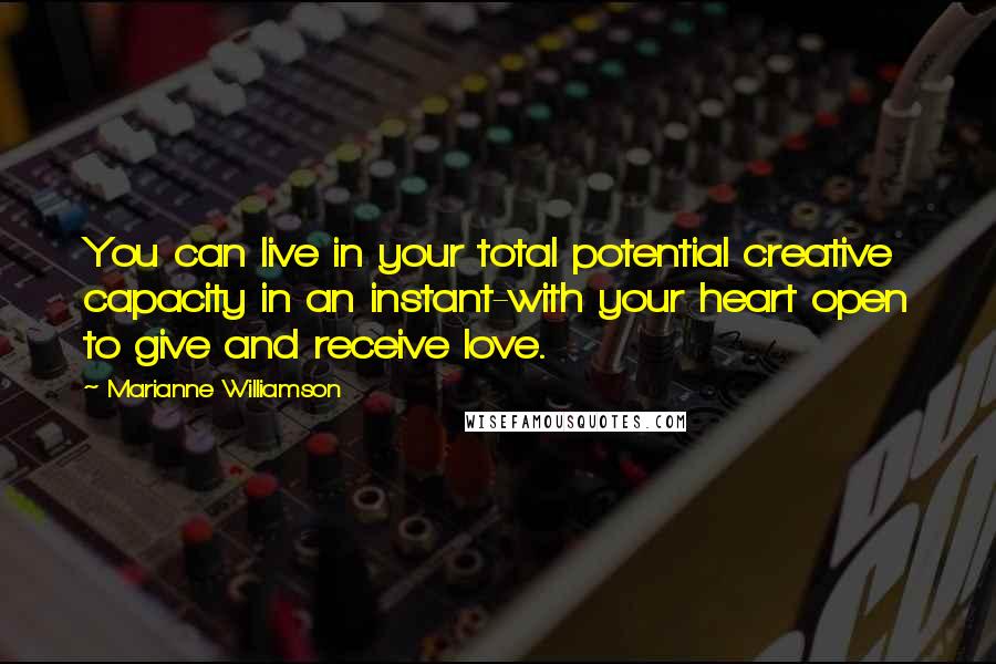 Marianne Williamson Quotes: You can live in your total potential creative capacity in an instant-with your heart open to give and receive love.