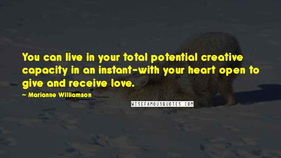 Marianne Williamson Quotes: You can live in your total potential creative capacity in an instant-with your heart open to give and receive love.