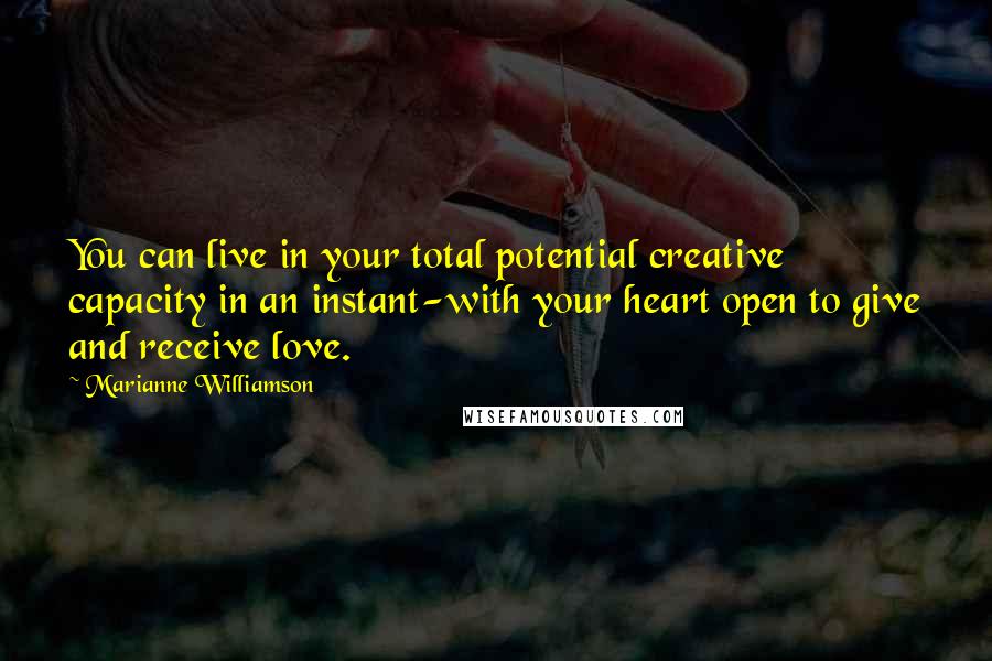 Marianne Williamson Quotes: You can live in your total potential creative capacity in an instant-with your heart open to give and receive love.