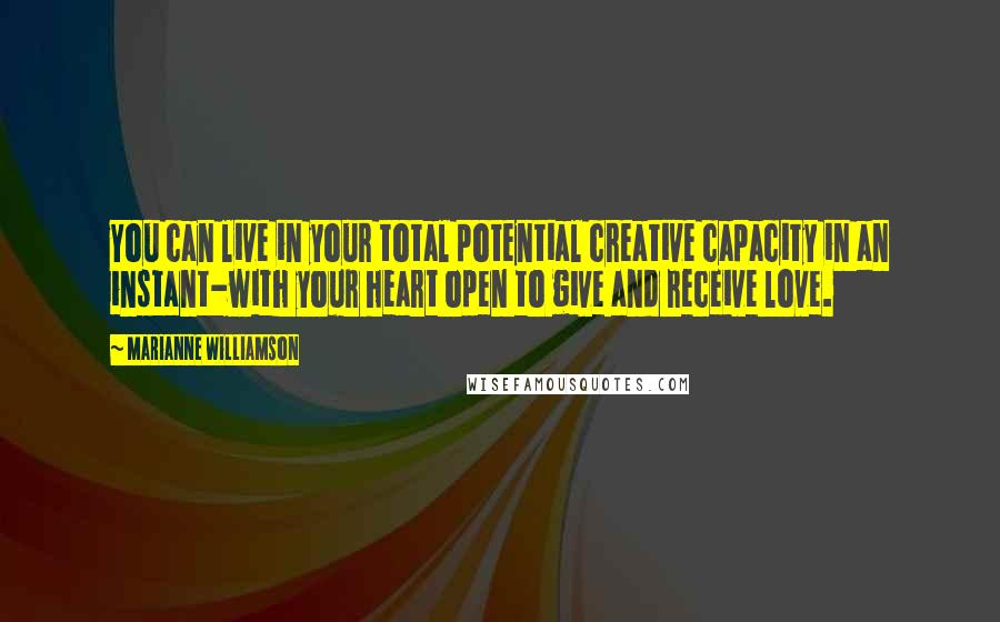 Marianne Williamson Quotes: You can live in your total potential creative capacity in an instant-with your heart open to give and receive love.