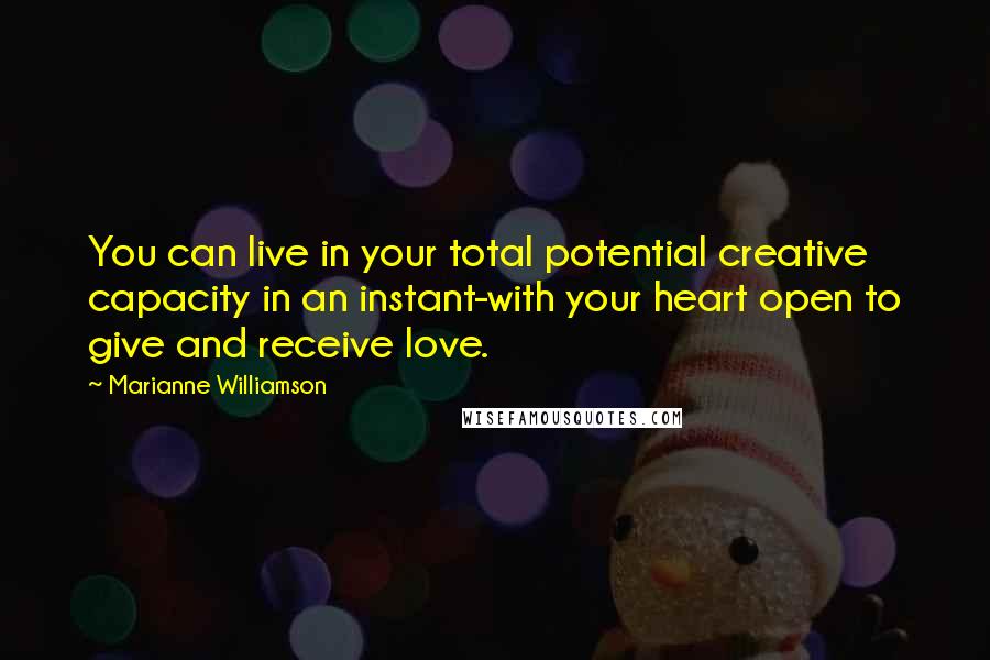 Marianne Williamson Quotes: You can live in your total potential creative capacity in an instant-with your heart open to give and receive love.