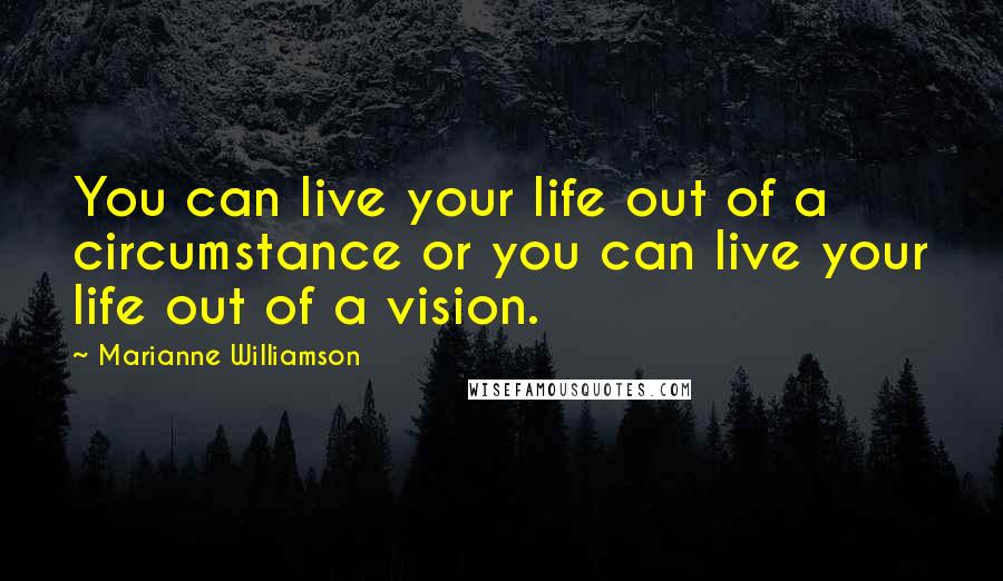 Marianne Williamson Quotes: You can live your life out of a circumstance or you can live your life out of a vision.