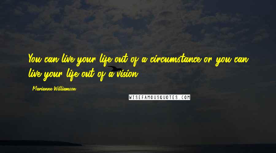 Marianne Williamson Quotes: You can live your life out of a circumstance or you can live your life out of a vision.