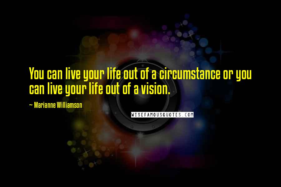 Marianne Williamson Quotes: You can live your life out of a circumstance or you can live your life out of a vision.