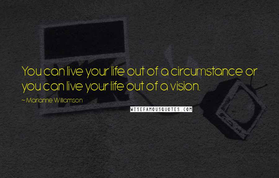 Marianne Williamson Quotes: You can live your life out of a circumstance or you can live your life out of a vision.