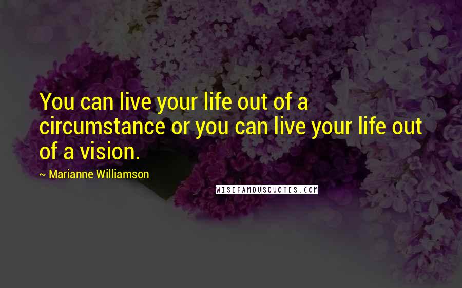 Marianne Williamson Quotes: You can live your life out of a circumstance or you can live your life out of a vision.