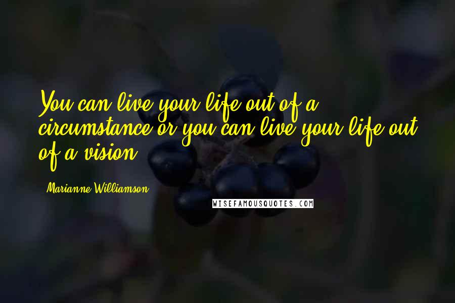 Marianne Williamson Quotes: You can live your life out of a circumstance or you can live your life out of a vision.