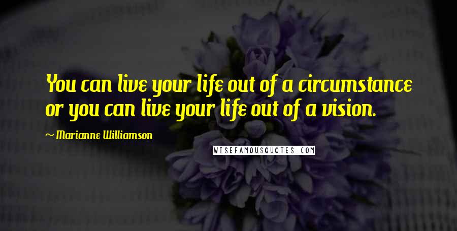 Marianne Williamson Quotes: You can live your life out of a circumstance or you can live your life out of a vision.