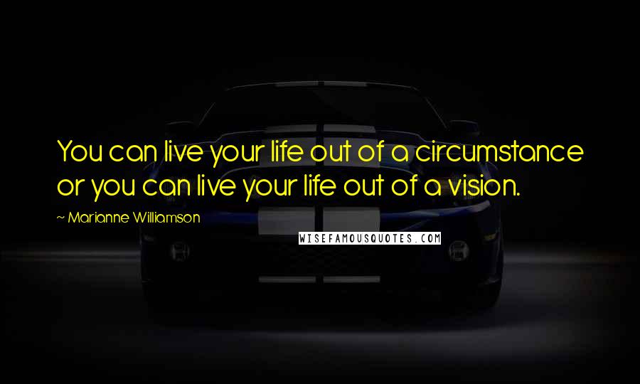 Marianne Williamson Quotes: You can live your life out of a circumstance or you can live your life out of a vision.