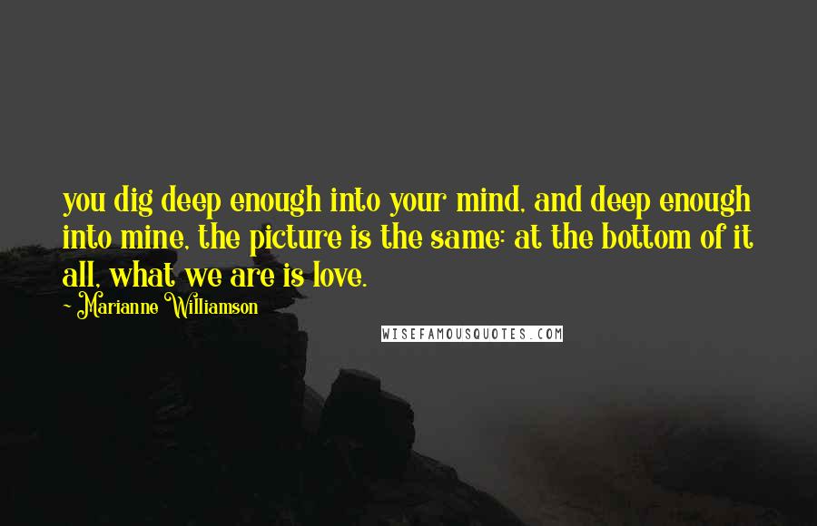 Marianne Williamson Quotes: you dig deep enough into your mind, and deep enough into mine, the picture is the same: at the bottom of it all, what we are is love.