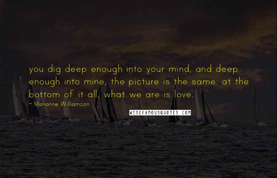 Marianne Williamson Quotes: you dig deep enough into your mind, and deep enough into mine, the picture is the same: at the bottom of it all, what we are is love.