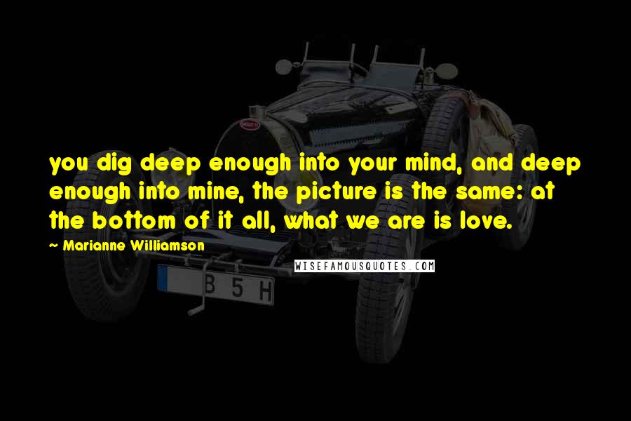 Marianne Williamson Quotes: you dig deep enough into your mind, and deep enough into mine, the picture is the same: at the bottom of it all, what we are is love.