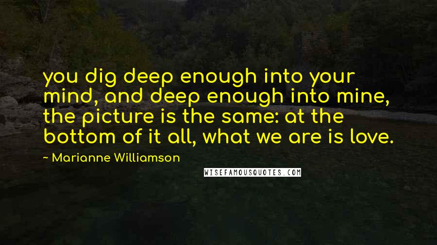 Marianne Williamson Quotes: you dig deep enough into your mind, and deep enough into mine, the picture is the same: at the bottom of it all, what we are is love.