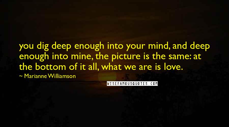 Marianne Williamson Quotes: you dig deep enough into your mind, and deep enough into mine, the picture is the same: at the bottom of it all, what we are is love.