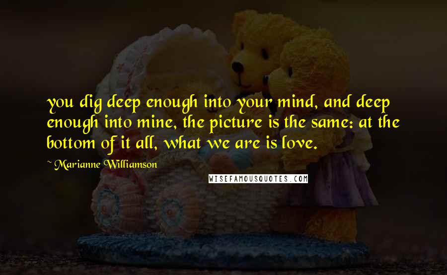 Marianne Williamson Quotes: you dig deep enough into your mind, and deep enough into mine, the picture is the same: at the bottom of it all, what we are is love.