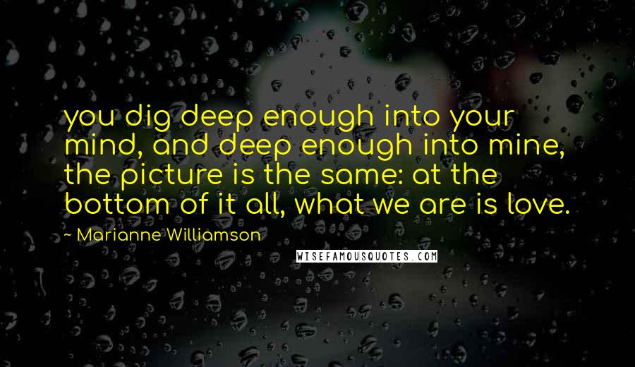 Marianne Williamson Quotes: you dig deep enough into your mind, and deep enough into mine, the picture is the same: at the bottom of it all, what we are is love.