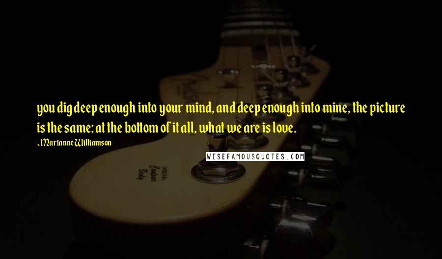 Marianne Williamson Quotes: you dig deep enough into your mind, and deep enough into mine, the picture is the same: at the bottom of it all, what we are is love.