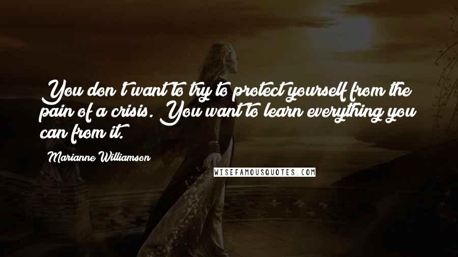 Marianne Williamson Quotes: You don't want to try to protect yourself from the pain of a crisis. You want to learn everything you can from it.