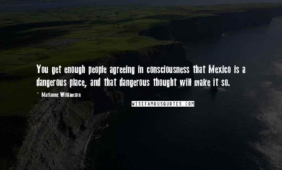 Marianne Williamson Quotes: You get enough people agreeing in consciousness that Mexico is a dangerous place, and that dangerous thought will make it so.