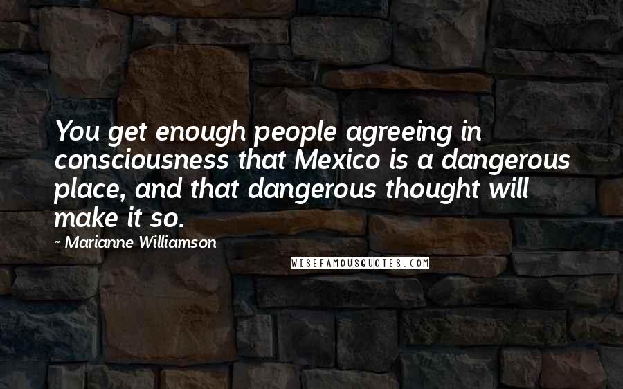 Marianne Williamson Quotes: You get enough people agreeing in consciousness that Mexico is a dangerous place, and that dangerous thought will make it so.