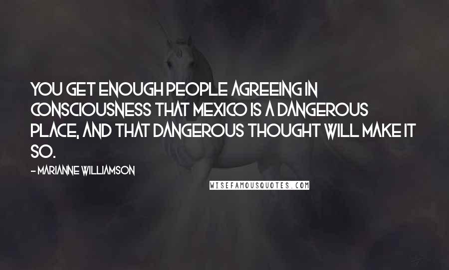 Marianne Williamson Quotes: You get enough people agreeing in consciousness that Mexico is a dangerous place, and that dangerous thought will make it so.