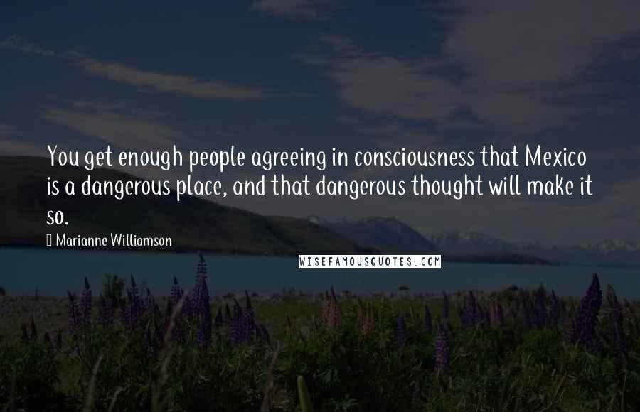 Marianne Williamson Quotes: You get enough people agreeing in consciousness that Mexico is a dangerous place, and that dangerous thought will make it so.