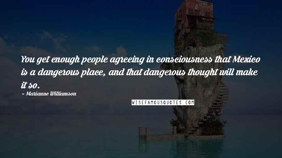 Marianne Williamson Quotes: You get enough people agreeing in consciousness that Mexico is a dangerous place, and that dangerous thought will make it so.