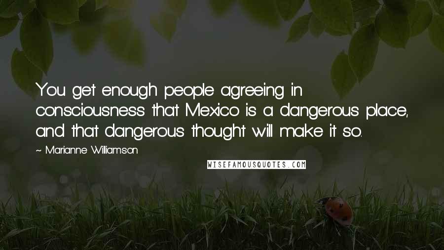 Marianne Williamson Quotes: You get enough people agreeing in consciousness that Mexico is a dangerous place, and that dangerous thought will make it so.