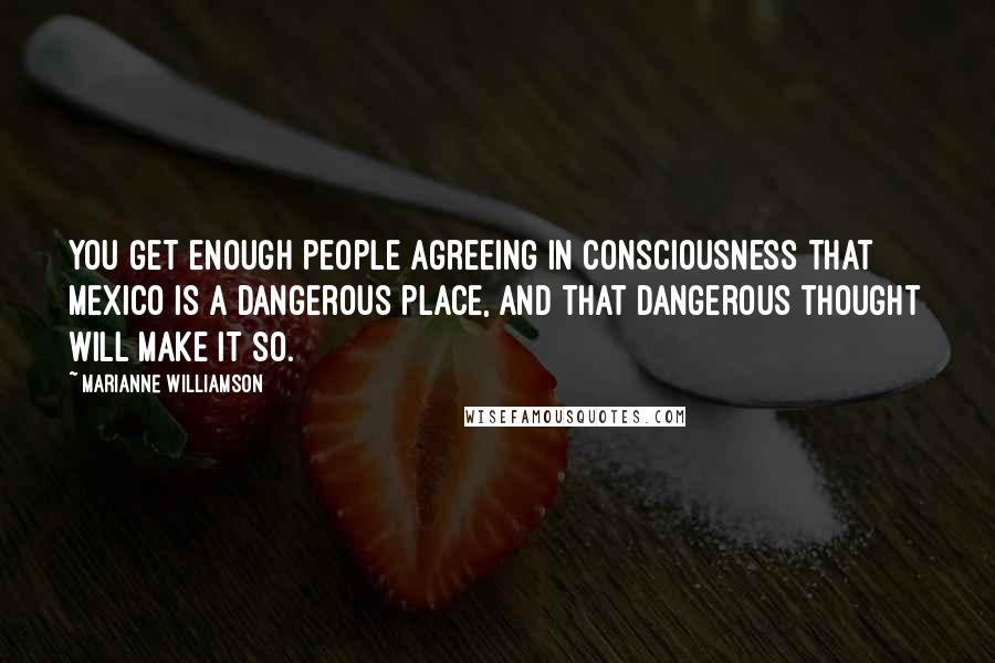 Marianne Williamson Quotes: You get enough people agreeing in consciousness that Mexico is a dangerous place, and that dangerous thought will make it so.