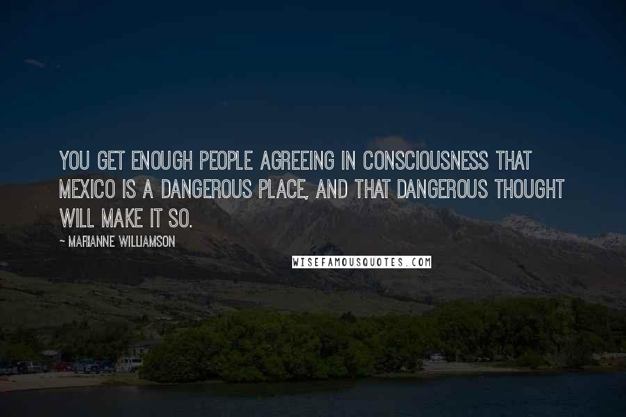 Marianne Williamson Quotes: You get enough people agreeing in consciousness that Mexico is a dangerous place, and that dangerous thought will make it so.