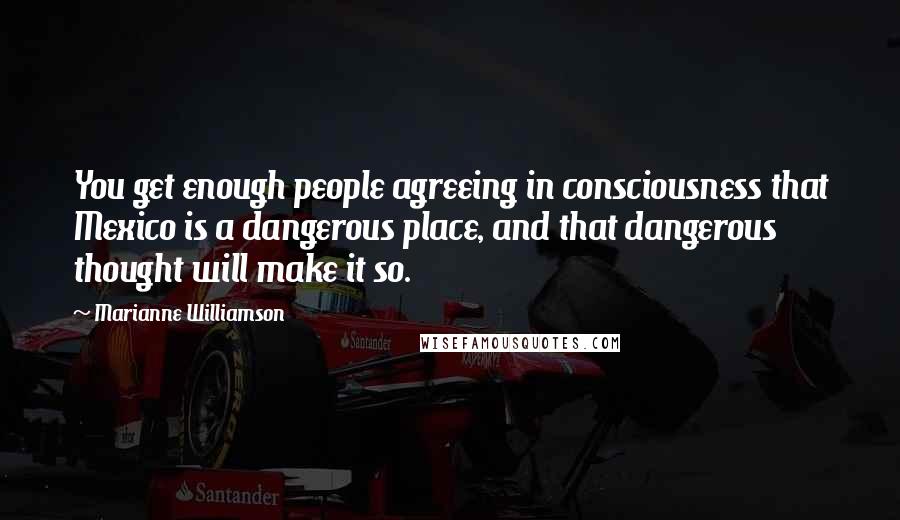 Marianne Williamson Quotes: You get enough people agreeing in consciousness that Mexico is a dangerous place, and that dangerous thought will make it so.