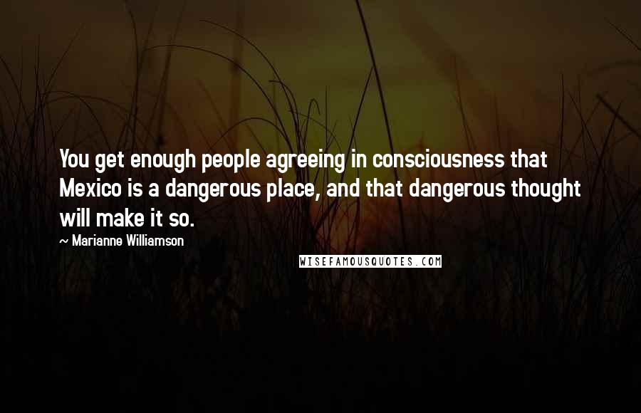 Marianne Williamson Quotes: You get enough people agreeing in consciousness that Mexico is a dangerous place, and that dangerous thought will make it so.