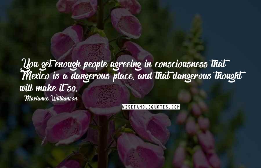 Marianne Williamson Quotes: You get enough people agreeing in consciousness that Mexico is a dangerous place, and that dangerous thought will make it so.