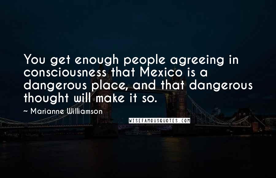 Marianne Williamson Quotes: You get enough people agreeing in consciousness that Mexico is a dangerous place, and that dangerous thought will make it so.