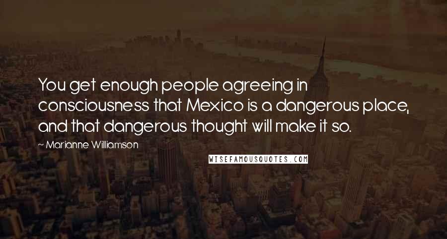 Marianne Williamson Quotes: You get enough people agreeing in consciousness that Mexico is a dangerous place, and that dangerous thought will make it so.