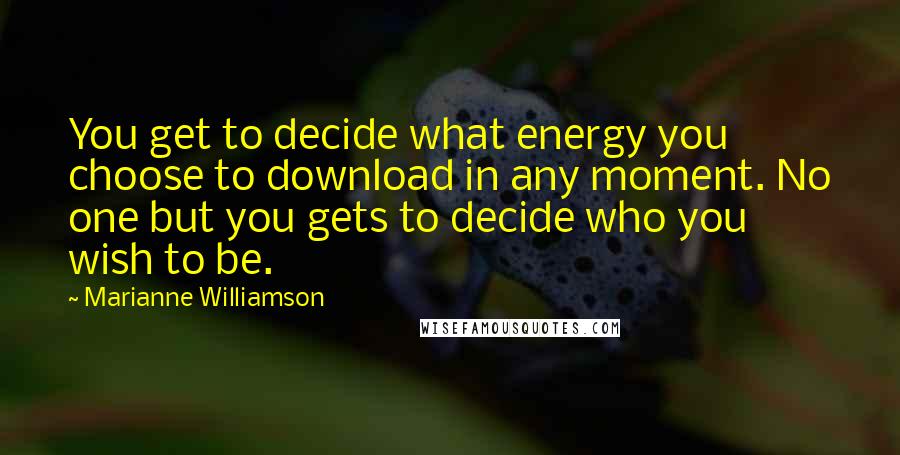 Marianne Williamson Quotes: You get to decide what energy you choose to download in any moment. No one but you gets to decide who you wish to be.