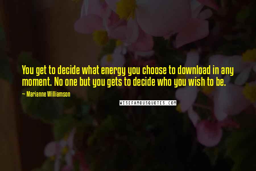 Marianne Williamson Quotes: You get to decide what energy you choose to download in any moment. No one but you gets to decide who you wish to be.