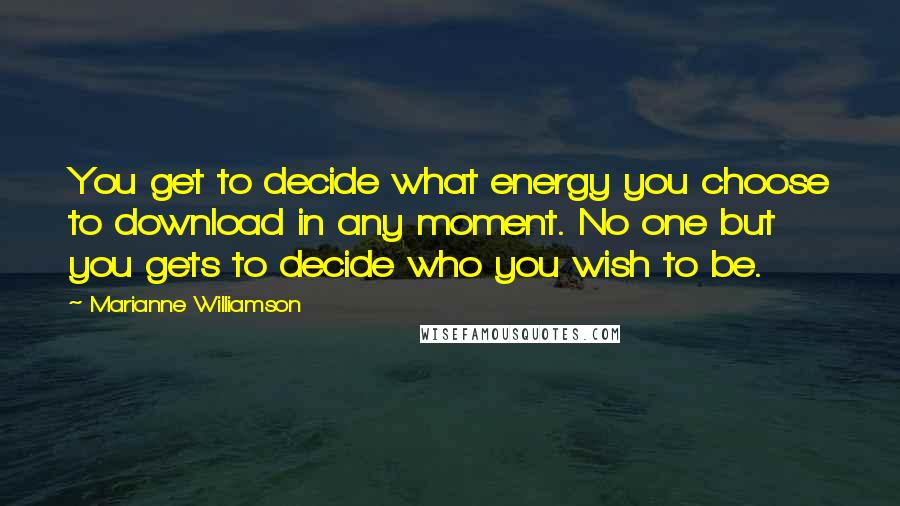 Marianne Williamson Quotes: You get to decide what energy you choose to download in any moment. No one but you gets to decide who you wish to be.