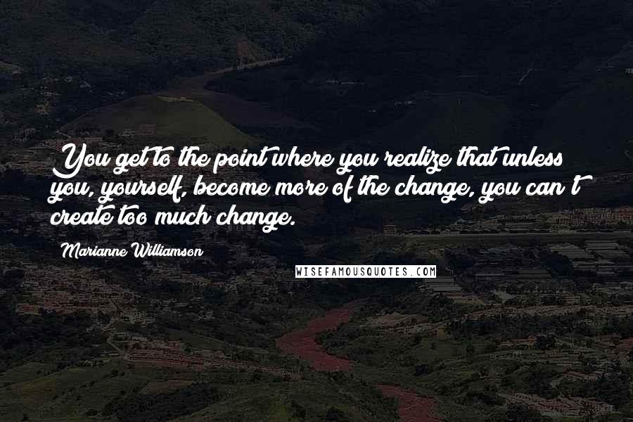 Marianne Williamson Quotes: You get to the point where you realize that unless you, yourself, become more of the change, you can't create too much change.