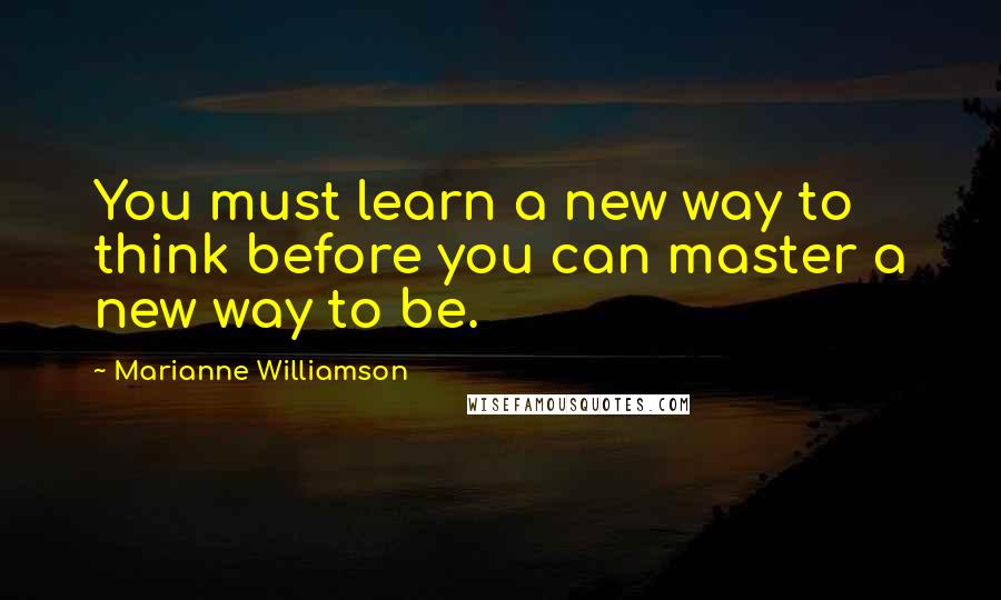 Marianne Williamson Quotes: You must learn a new way to think before you can master a new way to be.